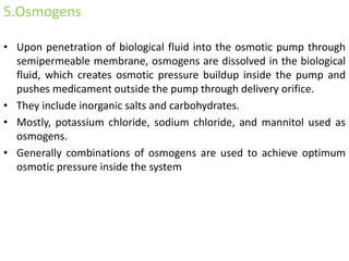 5.Osmogens
• Upon penetration of biological fluid into the osmotic pump through
semipermeable membrane, osmogens are dissolved in the biological
fluid, which creates osmotic pressure buildup inside the pump and
pushes medicament outside the pump through delivery orifice.
• They include inorganic salts and carbohydrates.
• Mostly, potassium chloride, sodium chloride, and mannitol used as
osmogens.
• Generally combinations of osmogens are used to achieve optimum
osmotic pressure inside the system
 