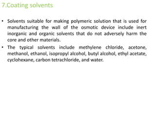 7.Coating solvents
• Solvents suitable for making polymeric solution that is used for
manufacturing the wall of the osmotic device include inert
inorganic and organic solvents that do not adversely harm the
core and other materials.
• The typical solvents include methylene chloride, acetone,
methanol, ethanol, isopropyl alcohol, butyl alcohol, ethyl acetate,
cyclohexane, carbon tetrachloride, and water.
 