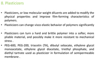 8. Plasticizers
• Plasticizers, or low molecular weight diluents are added to modify the
physical properties and improve film-forming characteristics of
polymers.
• Plasticizers can change visco elastic behavior of polymers significantly
.
• Plasticizers can turn a hard and brittle polymer into a softer, more
pliable material, and possibly make it more resistant to mechanical
stress .
• PEG-600, PEG-200, triacetin (TA), dibutyl sebacate, ethylene glycol
monoacetate, ethylene glycol diacetate, triethyl phosphate, and
diethyl tartrate used as plasticizer in formulation of semipermeable
membrane .
 