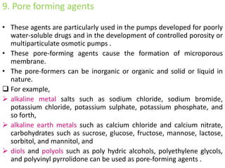 9. Pore forming agents
• These agents are particularly used in the pumps developed for poorly
water-soluble drugs and in the development of controlled porosity or
multiparticulate osmotic pumps .
• These pore-forming agents cause the formation of microporous
membrane.
• The pore-formers can be inorganic or organic and solid or liquid in
nature.
 For example,
 alkaline metal salts such as sodium chloride, sodium bromide,
potassium chloride, potassium sulphate, potassium phosphate, and
so forth,
 alkaline earth metals such as calcium chloride and calcium nitrate,
carbohydrates such as sucrose, glucose, fructose, mannose, lactose,
sorbitol, and mannitol, and
 diols and polyols such as poly hydric alcohols, polyethylene glycols,
and polyvinyl pyrrolidone can be used as pore-forming agents .
 