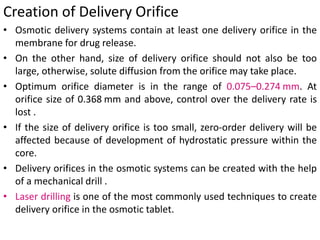 Creation of Delivery Orifice
• Osmotic delivery systems contain at least one delivery orifice in the
membrane for drug release.
• On the other hand, size of delivery orifice should not also be too
large, otherwise, solute diffusion from the orifice may take place.
• Optimum orifice diameter is in the range of 0.075–0.274 mm. At
orifice size of 0.368 mm and above, control over the delivery rate is
lost .
• If the size of delivery orifice is too small, zero-order delivery will be
affected because of development of hydrostatic pressure within the
core.
• Delivery orifices in the osmotic systems can be created with the help
of a mechanical drill .
• Laser drilling is one of the most commonly used techniques to create
delivery orifice in the osmotic tablet.
 