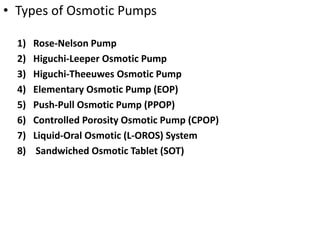 • Types of Osmotic Pumps
1) Rose-Nelson Pump
2) Higuchi-Leeper Osmotic Pump
3) Higuchi-Theeuwes Osmotic Pump
4) Elementary Osmotic Pump (EOP)
5) Push-Pull Osmotic Pump (PPOP)
6) Controlled Porosity Osmotic Pump (CPOP)
7) Liquid-Oral Osmotic (L-OROS) System
8) Sandwiched Osmotic Tablet (SOT)
 