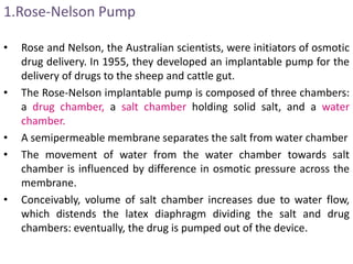 1.Rose-Nelson Pump
• Rose and Nelson, the Australian scientists, were initiators of osmotic
drug delivery. In 1955, they developed an implantable pump for the
delivery of drugs to the sheep and cattle gut.
• The Rose-Nelson implantable pump is composed of three chambers:
a drug chamber, a salt chamber holding solid salt, and a water
chamber.
• A semipermeable membrane separates the salt from water chamber
• The movement of water from the water chamber towards salt
chamber is influenced by difference in osmotic pressure across the
membrane.
• Conceivably, volume of salt chamber increases due to water flow,
which distends the latex diaphragm dividing the salt and drug
chambers: eventually, the drug is pumped out of the device.
 