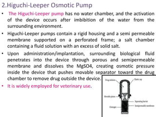 2.Higuchi-Leeper Osmotic Pump
• The Higuchi-Leeper pump has no water chamber, and the activation
of the device occurs after imbibition of the water from the
surrounding environment.
• Higuchi-Leeper pumps contain a rigid housing and a semi permeable
membrane supported on a perforated frame; a salt chamber
containing a fluid solution with an excess of solid salt.
• Upon administration/implantation, surrounding biological fluid
penetrates into the device through porous and semipermeable
membrane and dissolves the MgSO4, creating osmotic pressure
inside the device that pushes movable separator toward the drug
chamber to remove drug outside the device.
• It is widely employed for veterinary use.
 
