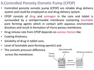 6.Controlled Porosity Osmotic Pump (CPOP)
• Controlled porosity osmotic pump (CPOP) are reliable drug delivery
system and could be employed as oral drug delivery system.
• CPOP consists of drug and osmogen in the core and tablet is
surrounded by a semipermeable membrane containing leachable
pore forming agents which in contact with aqueous environment
dissolves and result in formation of micro porous membrane.
• Drug release rate from CPOP depends on various factors like
• Coating thickness,
• Solubility of drug in tablet core,
• Level of leachable pore-forming agent(s) and
• The osmotic pressure difference
across the membrane.
 