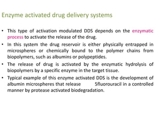 Enzyme activated drug delivery systems
• This type of activation modulated DDS depends on the enzymatic
process to activate the release of the drug.
• In this system the drug reservoir is either physically entrapped in
microspheres or chemically bound to the polymer chains from
biopolymers, such as albumins or polypeptides.
• The release of drug is activated by the enzymatic hydrolysis of
biopolymers by a specific enzyme in the target tissue.
• Typical example of this enzyme activated DDS is the development of
albumin microspheres that release 5fluorouracil in a controlled
manner by protease activated biodegradation.
 
