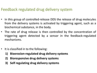 Feedback regulated drug delivery system
• In this group of controlled-release DDS the release of drug molecules
from the delivery systems is activated by triggering agent, such as a
biochemical substance, in the body.
• The rate of drug release is then controlled by the concentration of
triggering agent detected by a sensor in the feedback-regulated
mechanisms.
• It is classified in to the following:
1) Bioerosion-regulated drug delivery systems
2) Bioresponsive drug delivery systems
3) Self regulating drug delivery systems
 