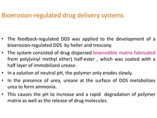 Bioerosion-regulated drug delivery systems
• The feedback-regulated DDS was applied to the development of a
bioerosion-regulated DDS by heller and trescony.
• The system consisted of drug dispersed bioerodible matrix fabricated
from poly(vinyl methyl ether) half-ester , which was coated with a
half layer of immobilized urease.
• In a solution of neutral pH, the polymer only erodes slowly.
• In the presence of urea, urease at the surface of DDS metabolizes
urea to form ammonia.
• This causes the pH to increase and a rapid degradation of polymer
matrix as well as the release of drug molecules.
 