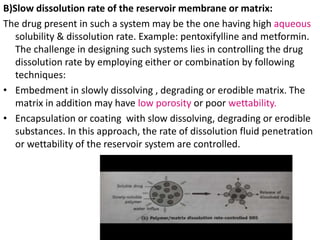 B)Slow dissolution rate of the reservoir membrane or matrix:
The drug present in such a system may be the one having high aqueous
solubility & dissolution rate. Example: pentoxifylline and metformin.
The challenge in designing such systems lies in controlling the drug
dissolution rate by employing either or combination by following
techniques:
• Embedment in slowly dissolving , degrading or erodible matrix. The
matrix in addition may have low porosity or poor wettability.
• Encapsulation or coating with slow dissolving, degrading or erodible
substances. In this approach, the rate of dissolution fluid penetration
or wettability of the reservoir system are controlled.
 