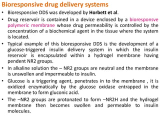 Bioresponsive drug delivery systems
• Bioresponsive DDS was developed by Horbett et al.
• Drug reservoir is contained in a device enclosed by a bioresponsve
polymeric membrane whose drug permeability is controlled by the
concentration of a biochemical agent in the tissue where the system
is located.
• Typical example of this bioresponsive DDS is the development of a
glucose-triggered insulin delivery system in which the insulin
reservoir is encapsulated within a hydrogel membrane having
pendent NR2 groups.
• In alkaline solution the – NR2 groups are neutral and the membrane
is unswollen and impermeable to insulin.
• Glucose is a triggering agent, penetrates in to the membrane , it is
oxidized enzymatically by the glucose oxidase entrapped in the
membrane to form gluconic acid.
• The –NR2 groups are protonated to form –NR2H and the hydrogel
membrane then becomes swollen and permeable to insulin
molecules.
 