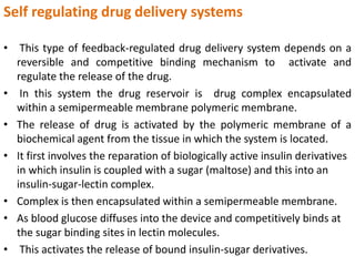 Self regulating drug delivery systems
• This type of feedback-regulated drug delivery system depends on a
reversible and competitive binding mechanism to activate and
regulate the release of the drug.
• In this system the drug reservoir is drug complex encapsulated
within a semipermeable membrane polymeric membrane.
• The release of drug is activated by the polymeric membrane of a
biochemical agent from the tissue in which the system is located.
• It first involves the reparation of biologically active insulin derivatives
in which insulin is coupled with a sugar (maltose) and this into an
insulin-sugar-lectin complex.
• Complex is then encapsulated within a semipermeable membrane.
• As blood glucose diffuses into the device and competitively binds at
the sugar binding sites in lectin molecules.
• This activates the release of bound insulin-sugar derivatives.
 