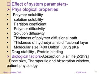  Effect of system parameters-
 Physiological properties
 Polymer solubility
 solution solubility
 Partition coefficient
 Polymer diffusivity
 Solution diffusivity
 Thickness of polymer diffusional path
 Thickness of hydrodynamic diffusional layer
 Molecular size [400 Dalton] ,Drug pKa
 Drug stability , Protein binding
 Biological factors-Absorption ,Half life[2-3hrs]
Dose size, Therapeutic and Absorption window,
patient physiology
10/09/2019 13Rate controlled DDS
 