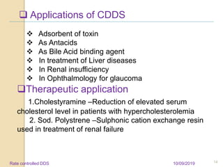  Applications of CDDS
 Adsorbent of toxin
 As Antacids
 As Bile Acid binding agent
 In treatment of Liver diseases
 In Renal insufficiency
 In Ophthalmology for glaucoma
Therapeutic application
1.Cholestyramine –Reduction of elevated serum
cholesterol level in patients with hypercholesterolemia
2. Sod. Polystrene –Sulphonic cation exchange resin
used in treatment of renal failure
10/09/2019 14Rate controlled DDS
 
