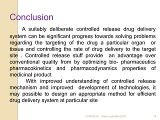 10/09/2019 Rate controlled DDS 15
Conclusion
A suitably deliberate controlled release drug delivery
system can be significant progress towards solving problems
regarding the targeting of the drug a particular organ or
tissue and controlling the rate of drug delivery to the target
site . Controlled release stuff provide an advantage over
conventional quality from by optimizing bio- pharmaceutics
pharmacokinetics and pharmacodynamics properties of
medicinal product
With improved understanding of controlled release
mechanism and improved development of technologies, it
may possible to design an appropriate method for efficient
drug delivery system at particular site
 