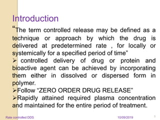 Introduction
“The term controlled release may be defined as a
technique or approach by which the drug is
delivered at predetermined rate , for locally or
systemically for a specified period of time”
 controlled delivery of drug or protein and
bioactive agent can be achieved by incorporating
them either in dissolved or dispersed form in
polymer.
Follow “ZERO ORDER DRUG RELEASE”
Rapidly attained required plasma concentration
and maintained for the entire period of treatment.
10/09/2019 3Rate controlled DDS
 