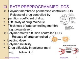  RATE PREPROGRAMMED DDS
 Polymer membrane permeation controlled DDS
Release of drug controlled by-
 partition coefficient of drug
 Diffusivity of drug molecule
 Thickness of rate controlling membrane
e.g. progestasert
 Polymer matrix diffusion controlled DDS
Release of drug controlled by-
 Loading dose
 Polymer solubility
 Drug diffusivity in polymer matrix
e.g. Nitro- Dur
10/09/2019 8Rate controlled DDS
 