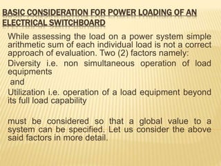 BASIC CONSIDERATION FOR POWER LOADING OF AN
ELECTRICAL SWITCHBOARD
While assessing the load on a power system simple
arithmetic sum of each individual load is not a correct
approach of evaluation. Two (2) factors namely:
Diversity i.e. non simultaneous operation of load
equipments
and
Utilization i.e. operation of a load equipment beyond
its full load capability
must be considered so that a global value to a
system can be specified. Let us consider the above
said factors in more detail.
 