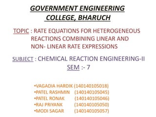 SUBJECT : CHEMICAL REACTION ENGINEERING-II
SEM :- 7
GOVERNMENT ENGINEERING
COLLEGE, BHARUCH
•VAGADIA HARDIK (140140105018)
•PATEL RASHMIN (140140105045)
•PATEL RONAK (140140105046)
•RAJ PRIYANK (140140105050)
•MODI SAGAR (140140105057)
TOPIC : RATE EQUATIONS FOR HETEROGENEOUS
REACTIONS COMBINING LINEAR AND
NON- LINEAR RATE EXPRESSIONS
 