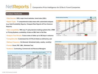 Comparative Price Intelligence for OTAs & Travel Companies Data Sources:  GDS, major travel websites, brand sites (250+) Report Types:  11 comprehensive data-views with customized analyses (e.g. Hotel Availability Reports, Cheapest Rate Reports & Price Variance Reports) Data compatibility:  With   any 3 rd  party decision-making systems like a RMS or Pricing Systems, availability of data as XML feed or flat files Analysis Time Periods:  Future views of dates up to 365 days in advance Competitive Set:  Customized list of OTAs & Hotels as defined by user Delivery Frequency:  On-Demand, Scheduled (daily, weekly, monthly) Format:  Excel, PDF, XML, Delimited Text Audience:  Contracting, Commercial and Revenue Managers 