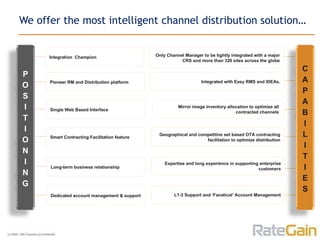We offer the most intelligent channel distribution solution… Integration  Champion Pioneer RM and Distribution platform  Smart Contracting Facilitation feature Geographical and competitive set based OTA contracting facilitation to optimize distribution Long-term business relationship Expertise and long experience in supporting enterprise customers Dedicated account management & support L1-3 Support and ‘Fanatical’ Account Management Single Web Based Interface Only Channel Manager to be tightly integrated with a major CRS and more than 320 sites across the globe Integrated with Easy RMS and IDEAs. Mirror image inventory allocation to optimize all  contracted channels  P O S I T I O N I N G C A P A B I L I T I E S 