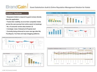 Guest Satisfaction Audit & Online Reputation Management Solution for Hotels Empowers hotels to respond to guest reviews directly from the application Tracks their visibility vis-à-vis their competitor hotels across the user journey from online search to bookings No. of consumer review sites tracked: 22 2 strategic views: Enterprise & Property level Currently being enhanced to cover new age sites like FourSquare, YouTube and major blogging platforms 