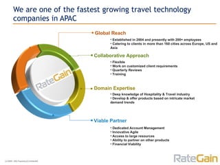 We are one of the fastest growing travel technology companies in APAC Established in 2004 and presently with 200+ employees Catering to clients in more than 160 cities across Europe, US and Asia Flexible Work on customized client requirements Quarterly Reviews Training Deep knowledge of Hospitality & Travel industry Develop & offer products based on intricate market demand trends Dedicated Account Management Innovative Agile Access to large resources Ability to partner on other products Financial Viability Global Reach Collaborative Approach Domain Expertise Viable Partner 