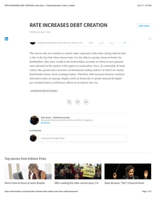 2/21/17, 7:54 PMRATE INCREASES DEBT CREATION | Alan Dixon ~ PathosCrescendo | Pulse | LinkedIn
Page 1 of 2https://www.linkedin.com/pulse/rate-increases-debt-creation-alan-dixon-pathoscrescendo
Here’s how to focus at work despite A!er reading the Uber sexism post, I’m Does Amazon "Get"​Classical Music
RATE INCREASES DEBT CREATION
Published on April 7, 2016
The reason why em countries or nation states experience debt when raising interest rates
is due to the fact that when interest rates rise the affect is greater return on bonds for
bondholders, thus more wealth in the bond holders accounts of whom in turn generate
more demand on the markets with respect to stockmarket, forex, & commodity & bond
values; thus greater price increases on benchmark trading indexes of which are mainly
bond holders hence stock exchange traders. Therefore debt increases because countries
and nation states are paying a higher yield on bonds due to greater demand & higher
gov standard interest yield hence affects of an interest rate rise.
~PATHOSCRESCENDO
Top stories from Editors Picks
Edit article
Alan Dixon ~ PathosCrescendo
Independent Marketing Director DECA Inc, VUBS LLC, W…
Alan Dixon ~ PathosCrescendo
Independent Marketing Director DECA Inc, VUBS LLC, Walgreens,
85 articles
Leave your thoughts here…
0 comments
0 0 0
 