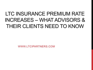LTC INSURANCE PREMIUM RATE
INCREASES – WHAT ADVISORS &
THEIR CLIENTS NEED TO KNOW
WWW.LTCIPARTNERS.COM
 