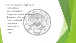 Factors influence gastric emptying are
• Volume of meal
• Composition of meal
• Physical state and viscosity of meal
• Temperature of the meal
• Gastrointestinal pH
• Body posture
• Emotional state
• Exercise
• Drugs
 
