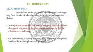 INTRODUCTION
DRUG ABSORPTION
It is defined as the process of movement of unchanged
drug from the site of administration to the site of measurement i.e.,
plasma.
 A drug that is completely but slowly absorbed may fail to show
therapeutic response as the plasma concentration for desired
effect is never achieved.
 On the contrary, a rapidly absorbed drug attains the therapeutic
level easily to elicit pharmacological effect.
 
