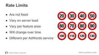 Rate Limits
● Are not fixed
● Vary on server load
● Vary per feature area
● Will change over time
● Different per AdWords service

AdWords API Workshops – All rights reserved

Defining Rate Limits

 