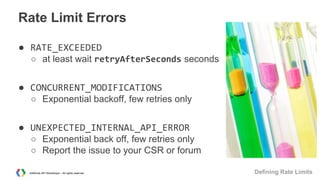 Rate Limit Errors
● RATE_EXCEEDED
○ at least wait retryAfterSeconds seconds

● CONCURRENT_MODIFICATIONS
○ Exponential backoff, few retries only

● UNEXPECTED_INTERNAL_API_ERROR
○ Exponential back off, few retries only
○ Report the issue to your CSR or forum
AdWords API Workshops – All rights reserved

Defining Rate Limits

 