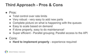Third Approach - Pros & Cons
● Pros:
●
●
●
●
●
●

Total control over rate limits
Very robust - very easy to add new parts
Complete picture on what is happening with the queues
Easy to scale based on demand
If done properly, easy to do maintenance!
Super efficient - Parallel grouping; Parallel access to the API

● Cons:
● Hard to implement properly - experience required

AdWords API Workshops – All rights reserved

 
