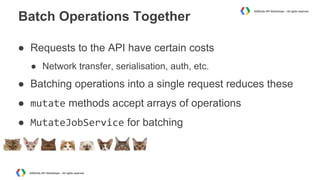 Batch Operations Together

AdWords API Workshops – All rights reserved

● Requests to the API have certain costs
● Network transfer, serialisation, auth, etc.

● Batching operations into a single request reduces these
● mutate methods accept arrays of operations
● MutateJobService for batching

AdWords API Workshops – All rights reserved

 