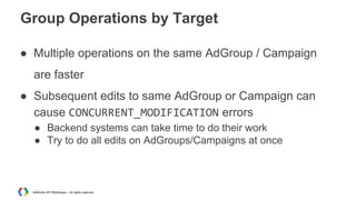 Group Operations by Target
● Multiple operations on the same AdGroup / Campaign
are faster
● Subsequent edits to same AdGroup or Campaign can
cause CONCURRENT_MODIFICATION errors
● Backend systems can take time to do their work
● Try to do all edits on AdGroups/Campaigns at once

AdWords API Workshops – All rights reserved

 