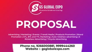 Phone no. 9266000881, 9999444260
Website :- gsglobalexpo.com
Advertising | Marketing | Events | Transit Media | Products Promotion | Brand
Promotion | ATL, BTL and TTL Marketing | Auto rickshaw advertising | E
Rickshaw Advertising | Tricycle Advertising
PROPOSAL
 