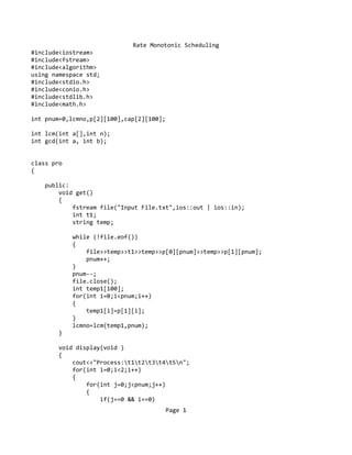 Rate Monotonic Scheduling
#include<iostream>
#include<fstream>
#include<algorithm>
using namespace std;
#include<stdio.h>
#include<conio.h>
#include<stdlib.h>
#include<math.h>
int pnum=0,lcmno,p[2][100],cap[2][100];
int lcm(int a[],int n);
int gcd(int a, int b);
class pro
{
public:
void get()
{
fstream file("Input File.txt",ios::out | ios::in);
int t1;
string temp;
while (!file.eof())
{
file>>temp>>t1>>temp>>p[0][pnum]>>temp>>p[1][pnum];
pnum++;
}
pnum--;
file.close();
int temp1[100];
for(int i=0;i<pnum;i++)
{
temp1[i]=p[1][i];
}
lcmno=lcm(temp1,pnum);
}
void display(void )
{
cout<<"Process:t1t2t3t4t5n";
for(int i=0;i<2;i++)
{
for(int j=0;j<pnum;j++)
{
if(j==0 && i==0)
Page 1
 