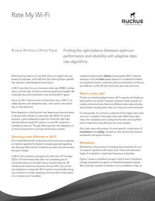 Rate My Wi-Fi




Ruckus Wireless | White Paper                          Finding the right balance between optimum
                                                       performance and reliability with adaptive data
                                                       rate algorithms


When buying a sports car, we often focus on engine size, top          Instead of selecting the fastest mutual speed, 802.11 stations
speed, horsepower, and 0-60 time. But utilizing those capabili-       attempt to find the best speed, based on a tradeoff of reliabil-
ties requires a well-designed transmission.                           ity and performance—note that uplink and downlink conditions
                                                                      are different, so the AP and client have data rate autonomy.
In Wi-Fi, we often focus on maximum data rate, MIMO configu-
ration, channel size, and fancy antennas (guilty as charged). We
rarely talk about the mechanism that switches Wi-Fi gears.            What’s a data rate?
                                                                      Thanks to marketing departments, Wi-Fi speeds and feeds are
Like a car, Wi-Fi devices have a transmission too. In Wi-Fi, it’s     fairly well known by Wi-Fi people. However, fewer people inti-
called dynamic rate adaptation (aka. rate control, rate switch-       mately understand why there are different data rates and why
ing, or rate selection).                                              dynamically changing data rates can improve communications.

Rate adaptation is the function that determines how and when          Fundamentally, it’s critical to understand that higher data rates
to dynamically change to a new data rate. When it’s tuned             are more “complex” than lower data rates. With lower data
properly, a good adaptation algorithm finds the right data            rates, the modulation and coding mechanisms are simplified,
rate that delivers peak AP output in current RF conditions –          which makes them less efficient, but more reliable.
unstable as they are. Though often ignored, rate adaptation is
a critical component to any high performance system.                  Each data rate is the product of some specific combination of
                                                                      modulation and coding—as well as other factors like channel
                                                                      bandwidth and spatial streams.
Choosing a rate: Ethernet vs. Wi-Fi
On a wired Ethernet link, endpoints connect and auto-negotiate
an interface speed at the fastest mutually supported signaling        Modulation
rate. Because Ethernet link conditions are static, the rate remains   Modulation is the process of changing the properties of a car-
the same. Simple.                                                     rier wave to represent information bits. There are three basic
                                                                      types of modulation: amplitude, frequency, and phase.
In Wi-Fi, link conditions change more often than HP changes
CEOs. To find the best data rate in an undulating sea of              Figure 1 shows a simplified concept in which each modulation
unlicensed spectrum (mobile clients, transient devices, RF            change represents a single bit of data (the baseband signal).
interference, temporary networks, bursty traffic, etc.), smart        We could also visualize modulation on a constellation map, as
rate adaptation is essential. Wi-Fi systems must handle chang-
ing conditions in stride, adapting communication rates based
on a complex set of variables.
 