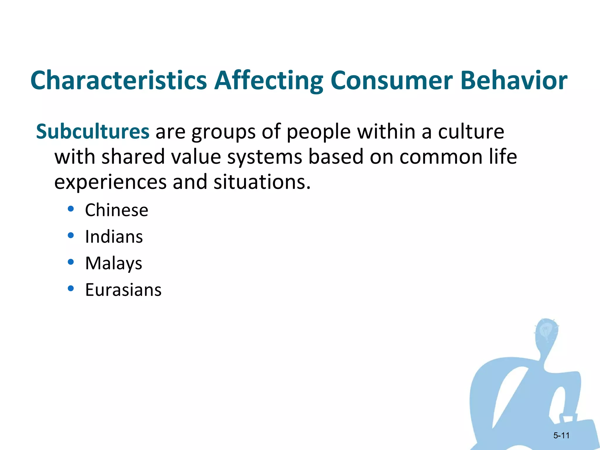 Characteristics Affecting Consumer Behavior
Subcultures are groups of people within a culture
  with shared value systems based on common life
  experiences and situations.
   •   Chinese
   •   Indians
   •   Malays
   •   Eurasians




                                                    5-11
 