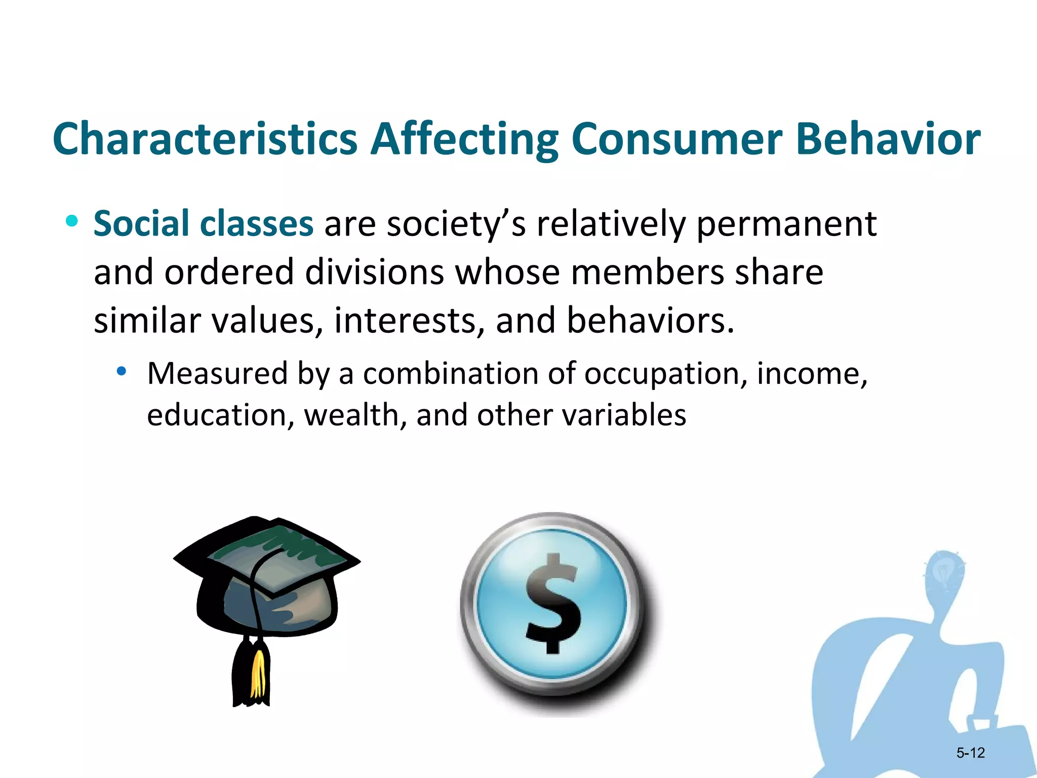 Characteristics Affecting Consumer Behavior
• Social classes are society’s relatively permanent
 and ordered divisions whose members share
 similar values, interests, and behaviors.
   • Measured by a combination of occupation, income,
     education, wealth, and other variables




                                                        5-12
 