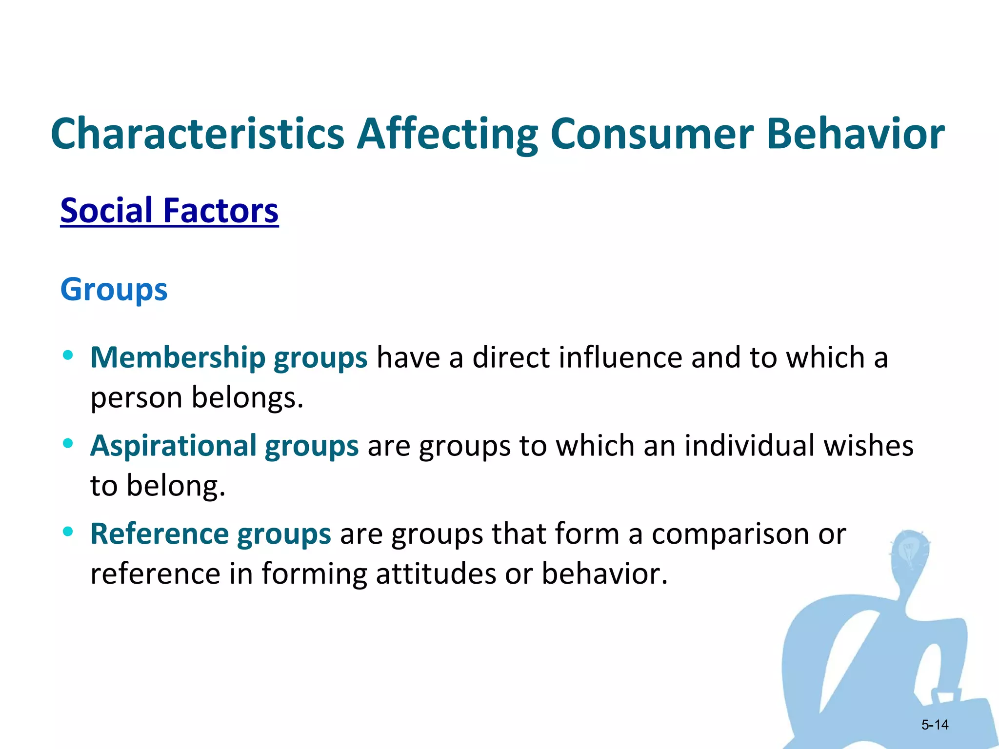 Characteristics Affecting Consumer Behavior
Social Factors

Groups
• Membership groups have a direct influence and to which a
  person belongs.
• Aspirational groups are groups to which an individual wishes
  to belong.
• Reference groups are groups that form a comparison or
  reference in forming attitudes or behavior.



                                                                 5-14
 