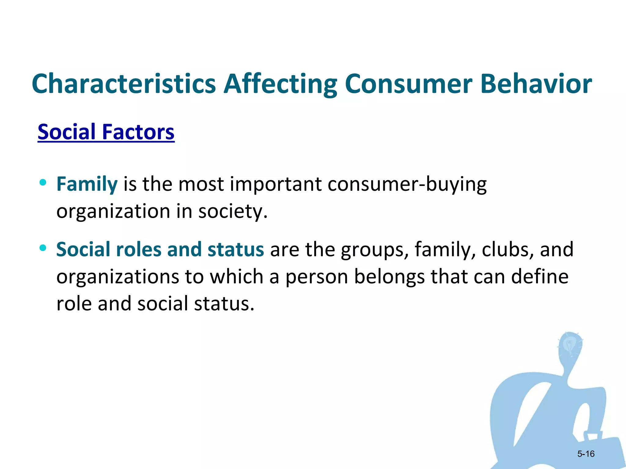 Characteristics Affecting Consumer Behavior
Social Factors

• Family is the most important consumer-buying
  organization in society.
• Social roles and status are the groups, family, clubs, and
  organizations to which a person belongs that can define
  role and social status.




                                                               5-16
 