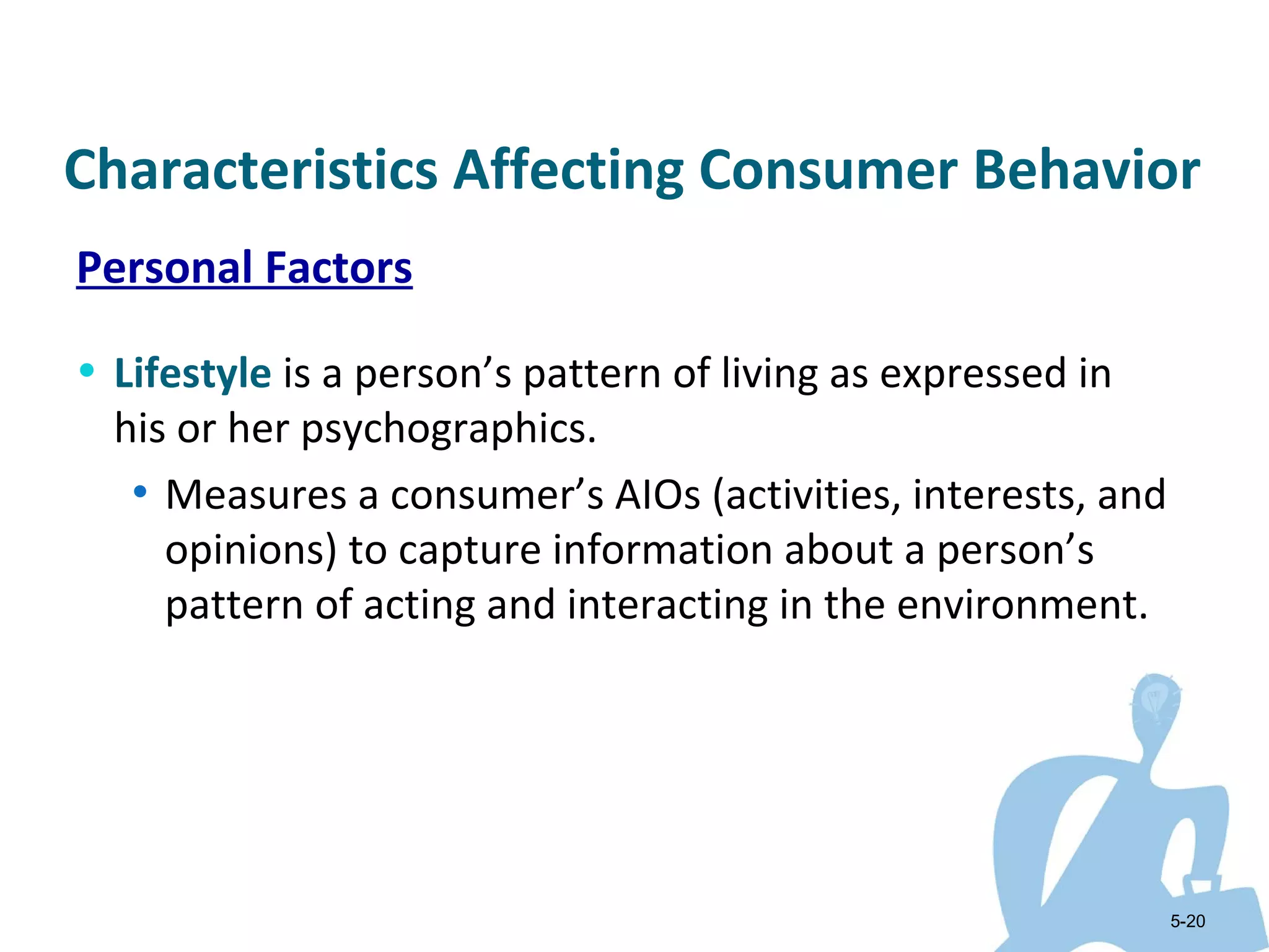 Characteristics Affecting Consumer Behavior
Personal Factors

• Lifestyle is a person’s pattern of living as expressed in
  his or her psychographics.
   • Measures a consumer’s AIOs (activities, interests, and
     opinions) to capture information about a person’s
     pattern of acting and interacting in the environment.




                                                              5-20
 