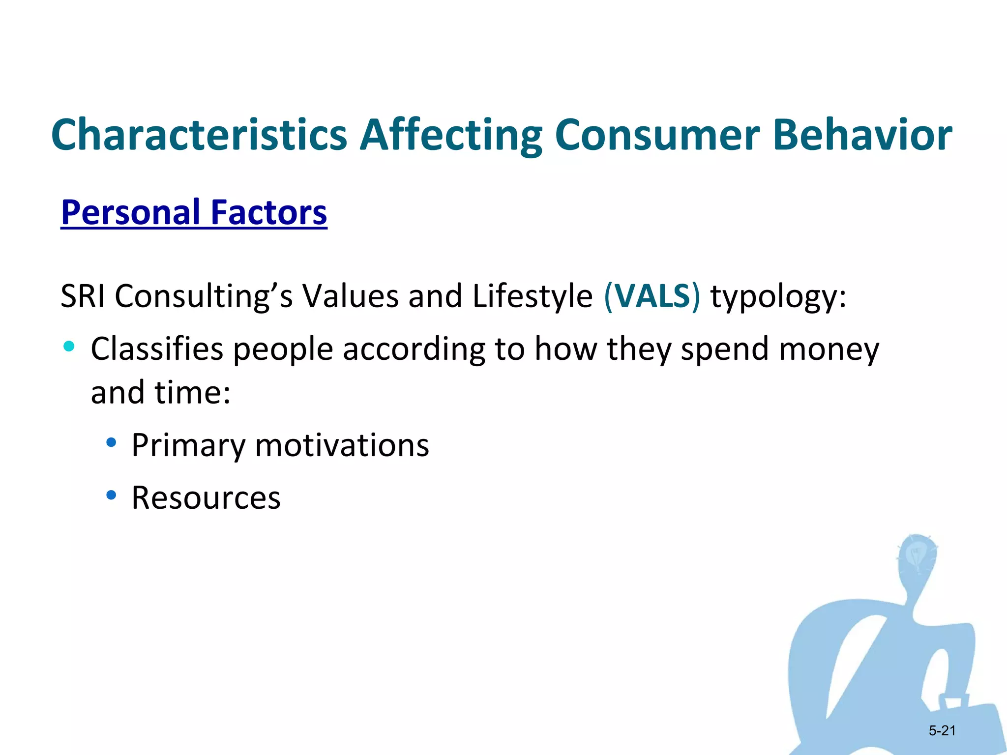 Characteristics Affecting Consumer Behavior
Personal Factors

SRI Consulting’s Values and Lifestyle (VALS) typology:
• Classifies people according to how they spend money
  and time:
   • Primary motivations
   • Resources




                                                         5-21
 