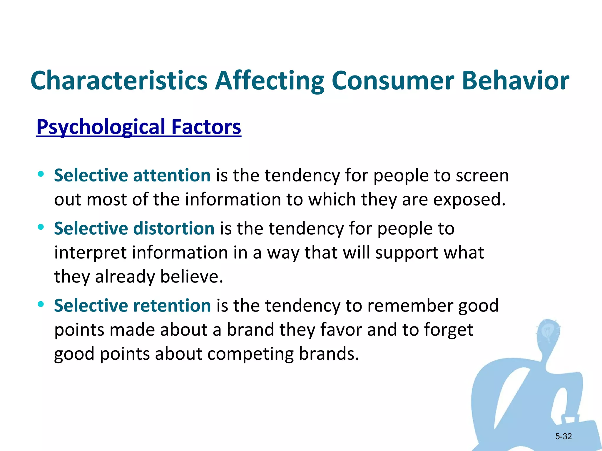Characteristics Affecting Consumer Behavior
Psychological Factors
• Selective attention is the tendency for people to screen
  out most of the information to which they are exposed.
• Selective distortion is the tendency for people to
  interpret information in a way that will support what
  they already believe.
• Selective retention is the tendency to remember good
  points made about a brand they favor and to forget
  good points about competing brands.


                                                             5-32
 