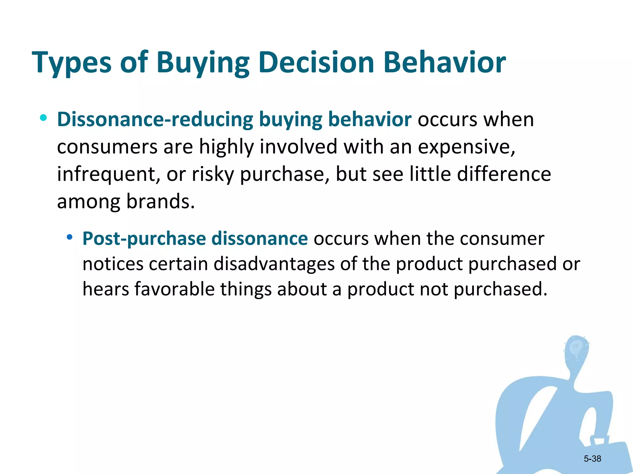 Types of Buying Decision Behavior
• Dissonance-reducing buying behavior occurs when
 consumers are highly involved with an expensive,
 infrequent, or risky purchase, but see little difference
 among brands.
  • Post-purchase dissonance occurs when the consumer
    notices certain disadvantages of the product purchased or
    hears favorable things about a product not purchased.




                                                                5-38
 