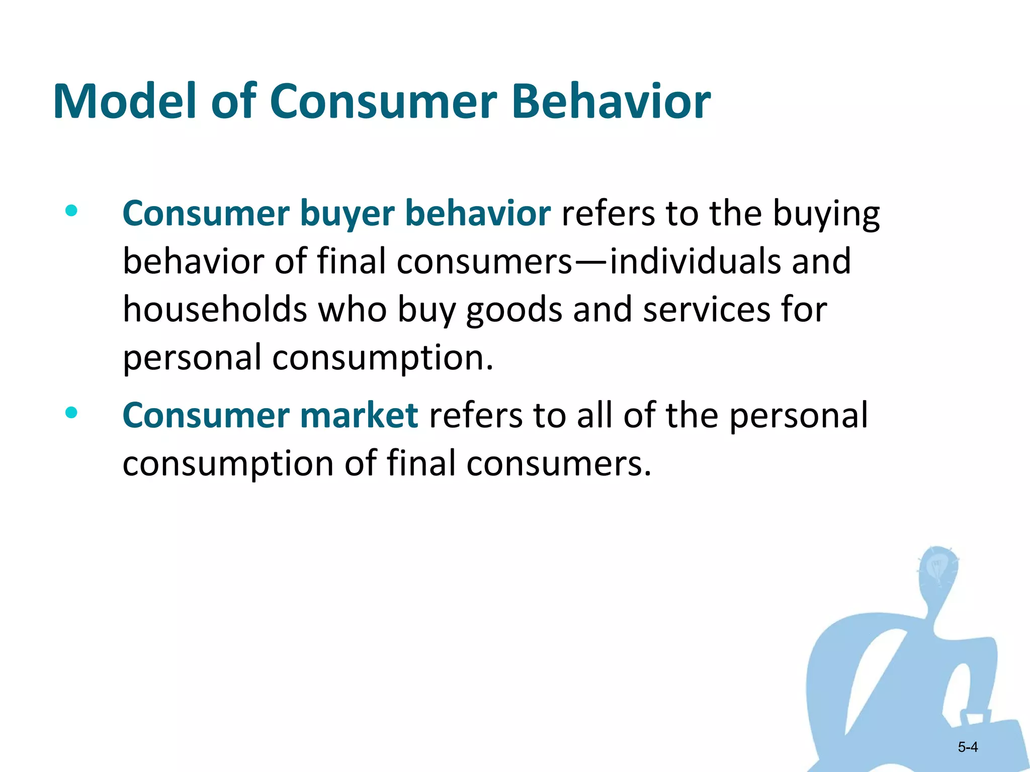 Model of Consumer Behavior
•   Consumer buyer behavior refers to the buying
    behavior of final consumers—individuals and
    households who buy goods and services for
    personal consumption.
•   Consumer market refers to all of the personal
    consumption of final consumers.




                                                    5-4
 