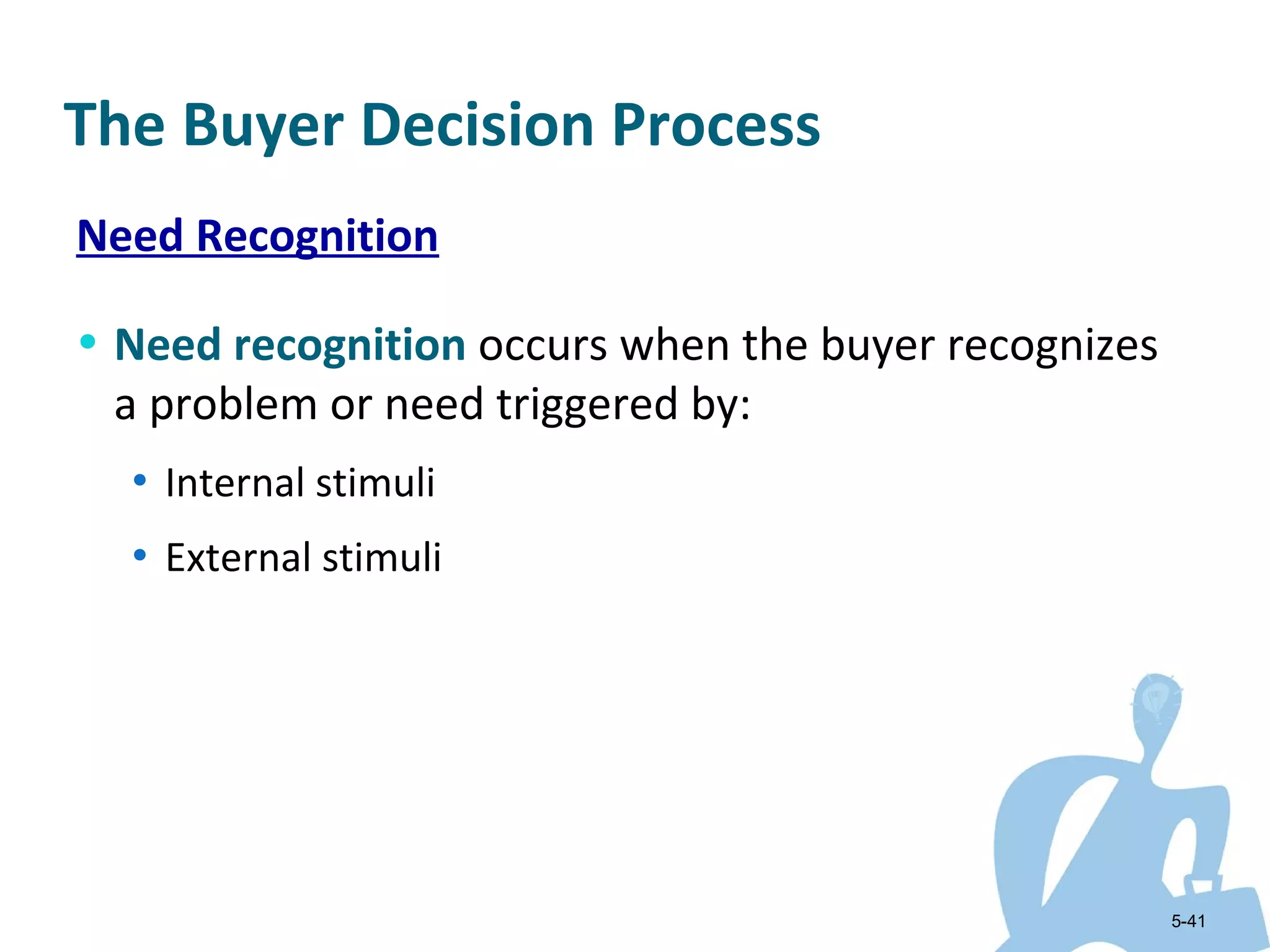 The Buyer Decision Process
Need Recognition

• Need recognition occurs when the buyer recognizes
 a problem or need triggered by:
  • Internal stimuli

  • External stimuli




                                                      5-41
 