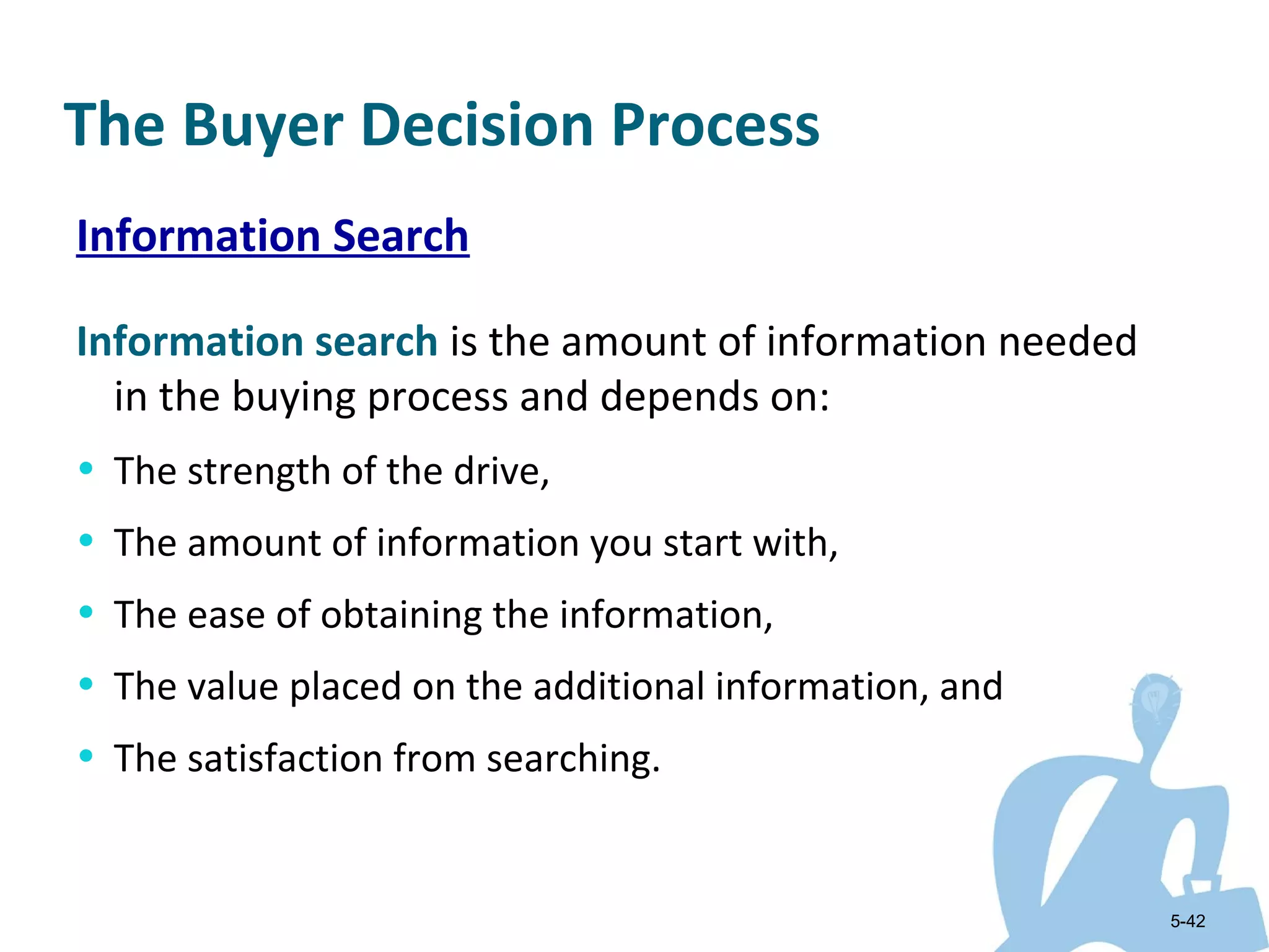 The Buyer Decision Process
Information Search

Information search is the amount of information needed
  in the buying process and depends on:
• The strength of the drive,
• The amount of information you start with,
• The ease of obtaining the information,
• The value placed on the additional information, and
• The satisfaction from searching.


                                                         5-42
 
