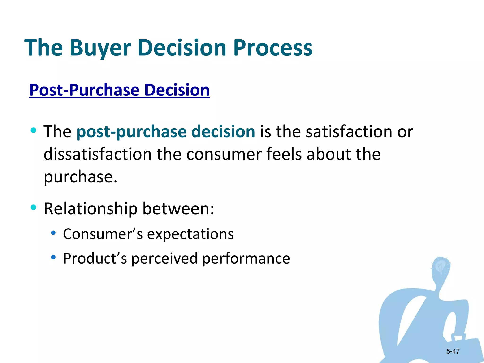 The Buyer Decision Process
Post-Purchase Decision

• The post-purchase decision is the satisfaction or
 dissatisfaction the consumer feels about the
 purchase.
• Relationship between:
  • Consumer’s expectations
  • Product’s perceived performance




                                                      5-47
 